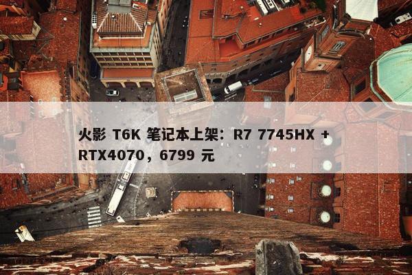 火影 T6K 笔记本上架：R7 7745HX + RTX4070，6799 元