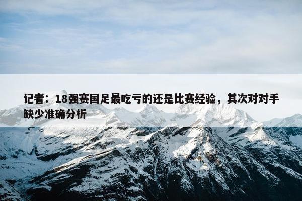 记者：18强赛国足最吃亏的还是比赛经验，其次对对手缺少准确分析