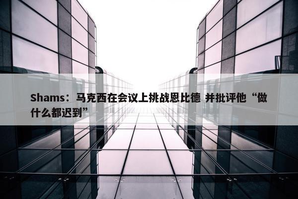 Shams：马克西在会议上挑战恩比德 并批评他“做什么都迟到”