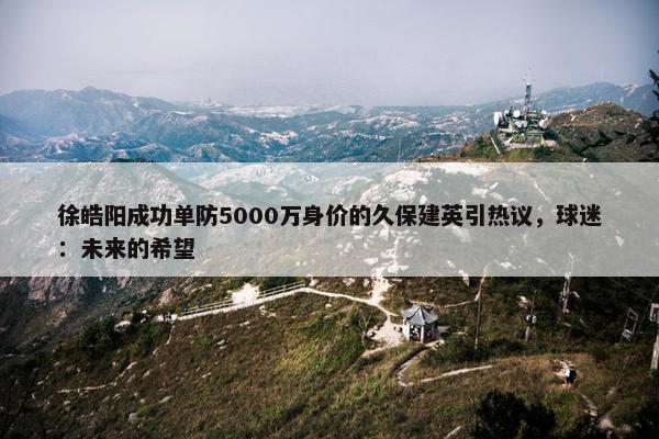 徐皓阳成功单防5000万身价的久保建英引热议，球迷：未来的希望