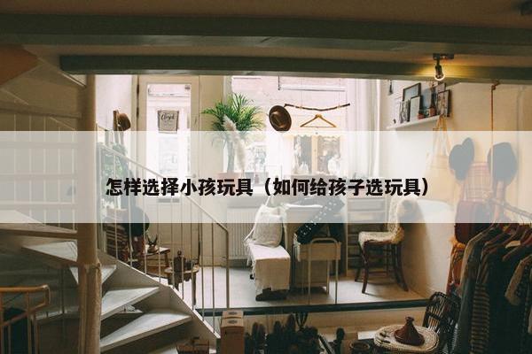 怎样选择小孩玩具（如何给孩子选玩具）