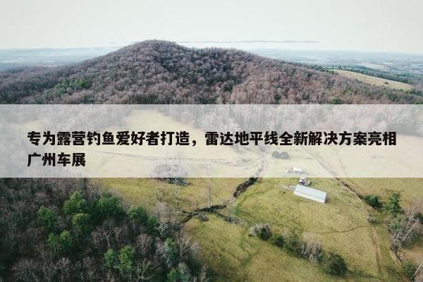 专为露营钓鱼爱好者打造，雷达地平线全新解决方案亮相广州车展