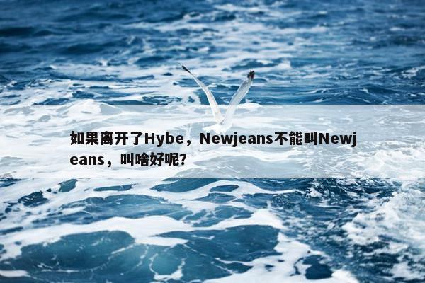 如果离开了Hybe，Newjeans不能叫Newjeans，叫啥好呢？