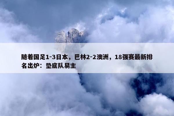 随着国足1-3日本，巴林2-2澳洲，18强赛最新排名出炉：垫底队易主