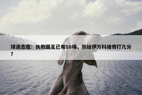 球迷态度：执教国足已有10场，你给伊万科维奇打几分？