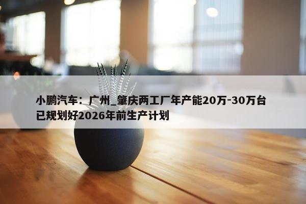 小鹏汽车：广州_肇庆两工厂年产能20万-30万台 已规划好2026年前生产计划