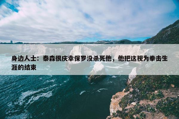 身边人士：泰森很庆幸保罗没杀死他，他把这视为拳击生涯的结束