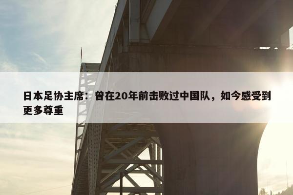 日本足协主席：曾在20年前击败过中国队，如今感受到更多尊重