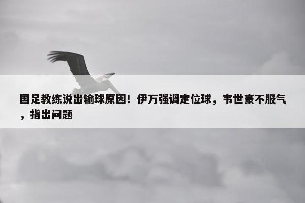 国足教练说出输球原因！伊万强调定位球，韦世豪不服气，指出问题