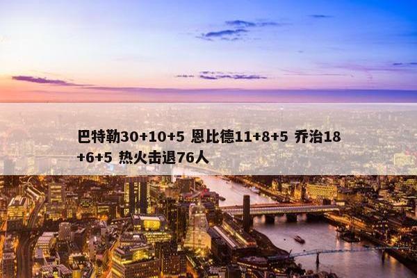 巴特勒30+10+5 恩比德11+8+5 乔治18+6+5 热火击退76人