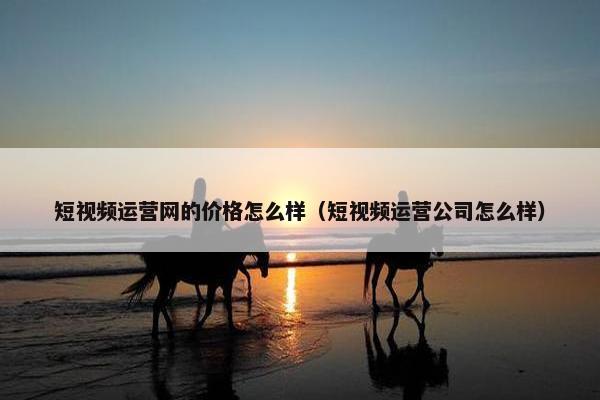 短视频运营网的价格怎么样（短视频运营公司怎么样）