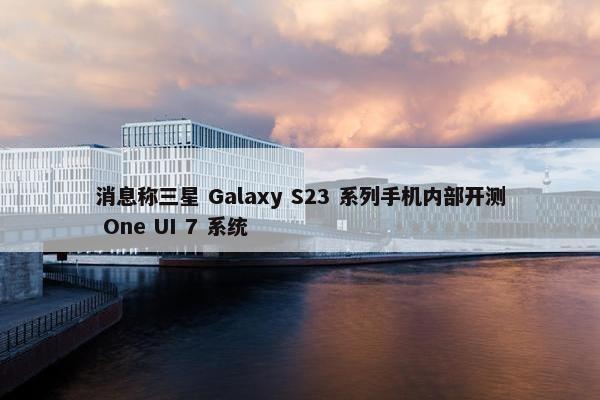 消息称三星 Galaxy S23 系列手机内部开测 One UI 7 系统