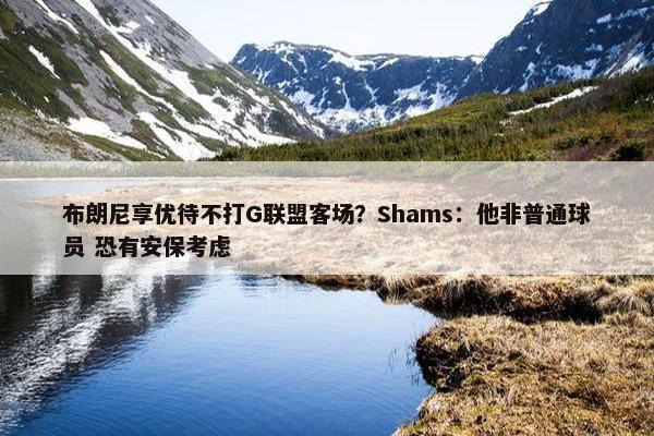 布朗尼享优待不打G联盟客场？Shams：他非普通球员 恐有安保考虑