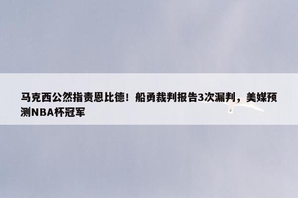 马克西公然指责恩比德！船勇裁判报告3次漏判，美媒预测NBA杯冠军