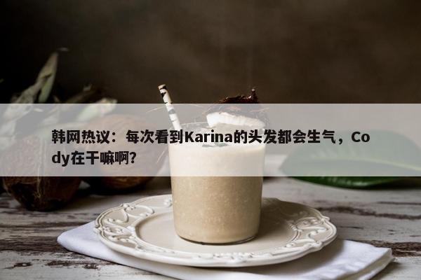 韩网热议：每次看到Karina的头发都会生气，Cody在干嘛啊？