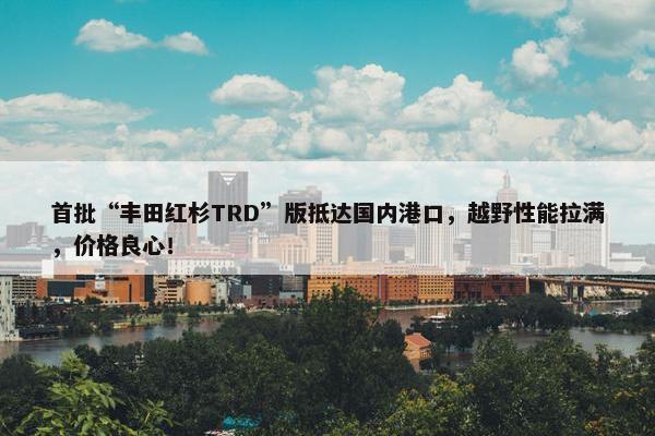 首批“丰田红杉TRD”版抵达国内港口，越野性能拉满，价格良心！