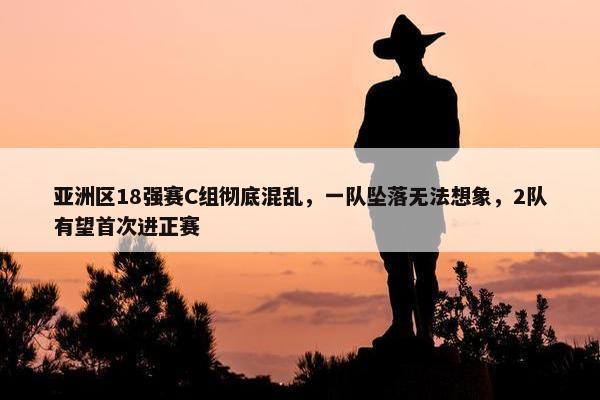 亚洲区18强赛C组彻底混乱，一队坠落无法想象，2队有望首次进正赛