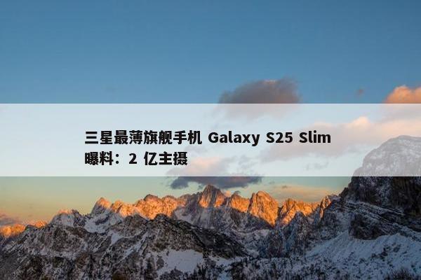 三星最薄旗舰手机 Galaxy S25 Slim 曝料：2 亿主摄