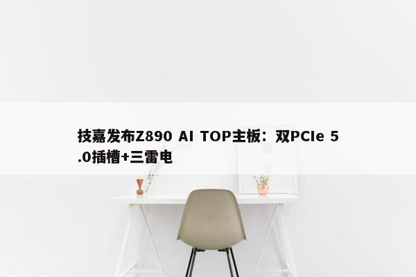 技嘉发布Z890 AI TOP主板：双PCIe 5.0插槽+三雷电