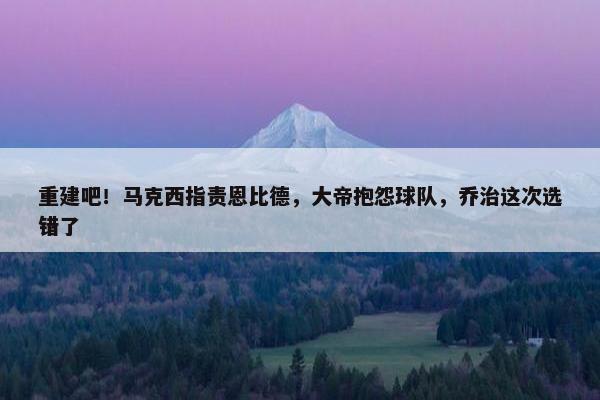 重建吧！马克西指责恩比德，大帝抱怨球队，乔治这次选错了