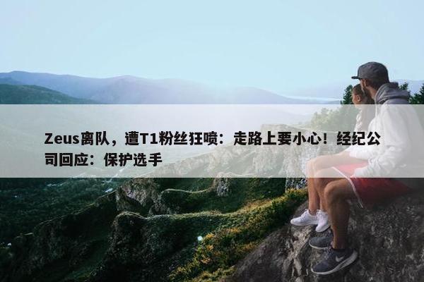 Zeus离队，遭T1粉丝狂喷：走路上要小心！经纪公司回应：保护选手