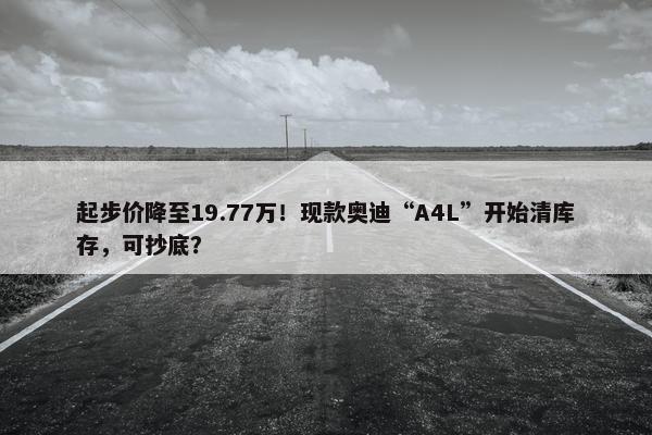 起步价降至19.77万！现款奥迪“A4L”开始清库存，可抄底？