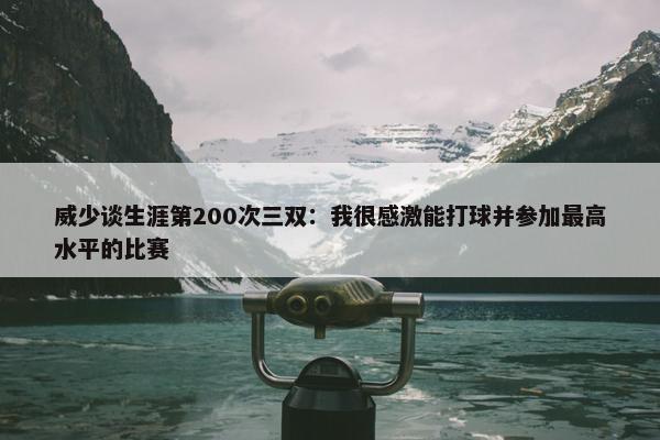 威少谈生涯第200次三双：我很感激能打球并参加最高水平的比赛