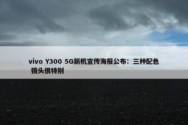 vivo Y300 5G新机宣传海报公布：三种配色 镜头很特别