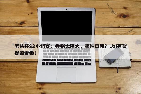 老头杯S2小组赛：香锅太伟大，牺牲自我？Uzi有望提前晋级！