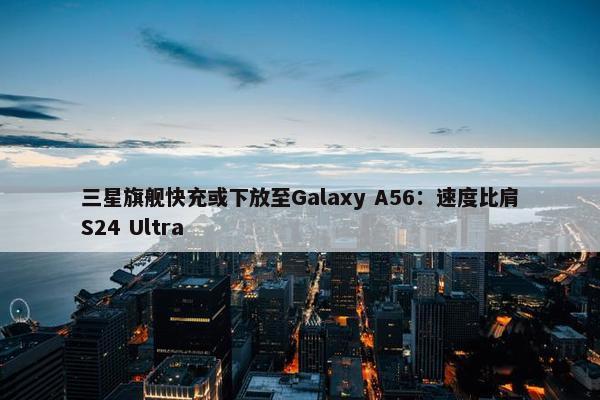 三星旗舰快充或下放至Galaxy A56：速度比肩S24 Ultra