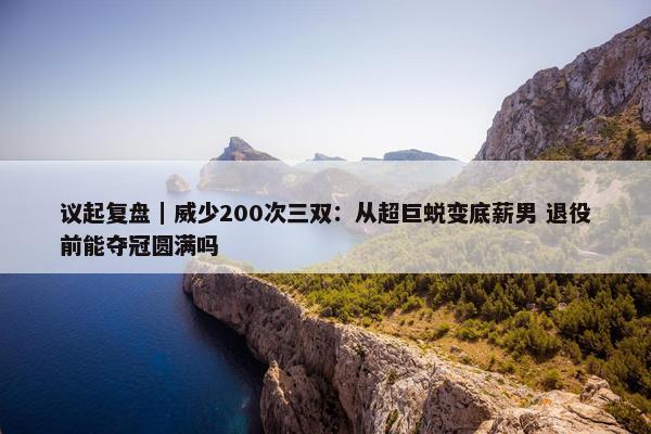 议起复盘｜威少200次三双：从超巨蜕变底薪男 退役前能夺冠圆满吗