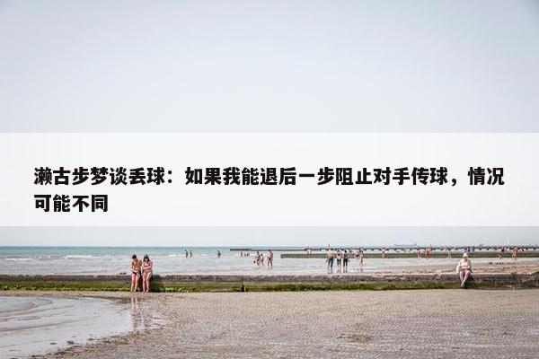 濑古步梦谈丢球：如果我能退后一步阻止对手传球，情况可能不同