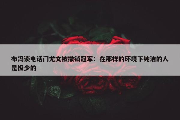 布冯谈电话门尤文被撤销冠军：在那样的环境下纯洁的人是极少的