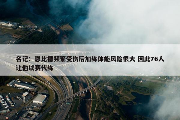 名记：恩比德频繁受伤后加练体能风险很大 因此76人让他以赛代练