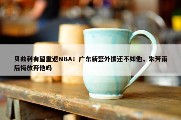 贝兹利有望重返NBA！广东新签外援还不如他，朱芳雨后悔放弃他吗