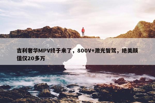 吉利奢华MPV终于来了，800V+激光智驾，绝美颜值仅20多万