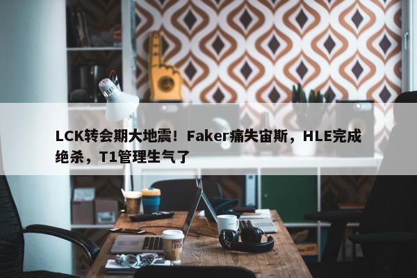 LCK转会期大地震！Faker痛失宙斯，HLE完成绝杀，T1管理生气了