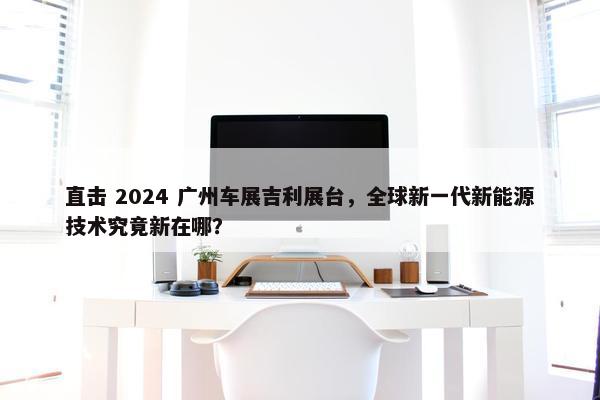 直击 2024 广州车展吉利展台，全球新一代新能源技术究竟新在哪？