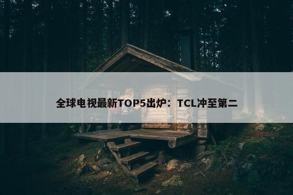 全球电视最新TOP5出炉：TCL冲至第二