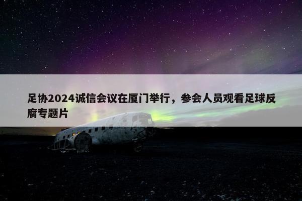 足协2024诚信会议在厦门举行，参会人员观看足球反腐专题片