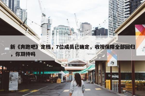 新《奔跑吧》定档，7位成员已确定，收视保障全部回归，你期待吗