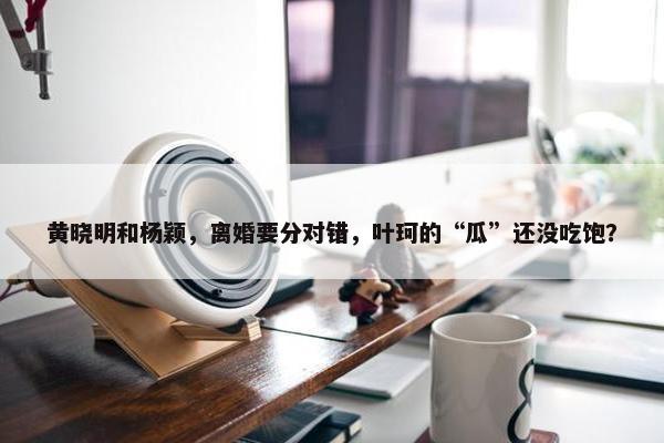 黄晓明和杨颖，离婚要分对错，叶珂的“瓜”还没吃饱？