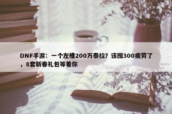 DNF手游：一个左槽200万泰拉？该囤300疲劳了，8套新春礼包等着你