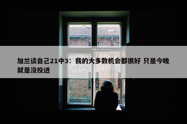 加兰谈自己21中3：我的大多数机会都很好 只是今晚就是没投进