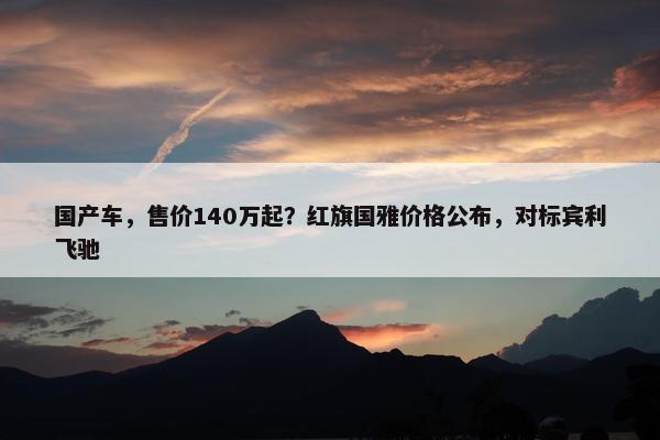 国产车，售价140万起？红旗国雅价格公布，对标宾利飞驰