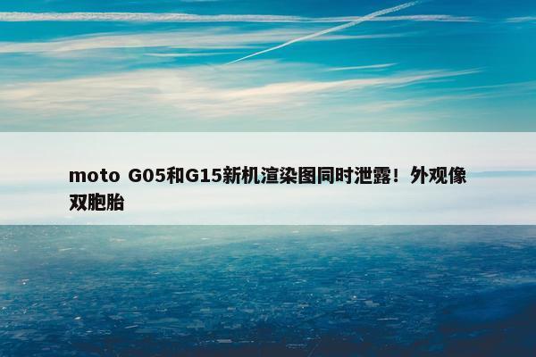 moto G05和G15新机渲染图同时泄露！外观像双胞胎