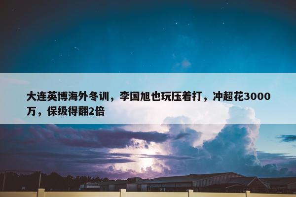 大连英博海外冬训，李国旭也玩压着打，冲超花3000万，保级得翻2倍