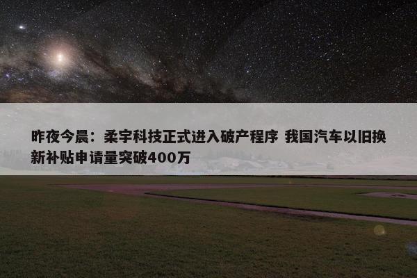 昨夜今晨：柔宇科技正式进入破产程序 我国汽车以旧换新补贴申请量突破400万