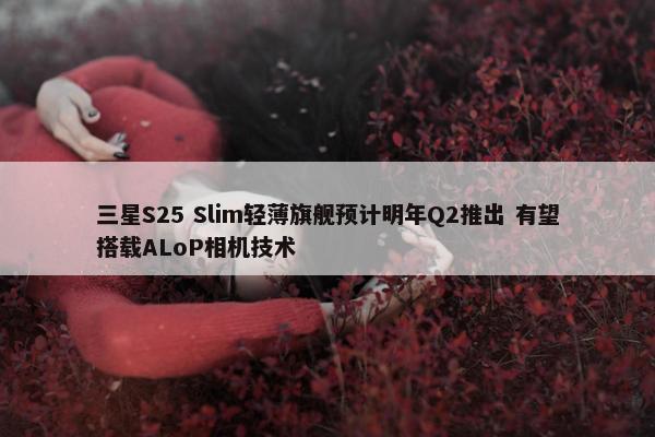 三星S25 Slim轻薄旗舰预计明年Q2推出 有望搭载ALoP相机技术