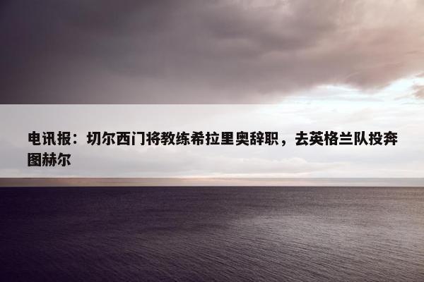 电讯报：切尔西门将教练希拉里奥辞职，去英格兰队投奔图赫尔